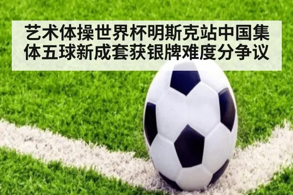 艺术体操世界杯明斯克站中国集体五球新成套获银牌难度分争议